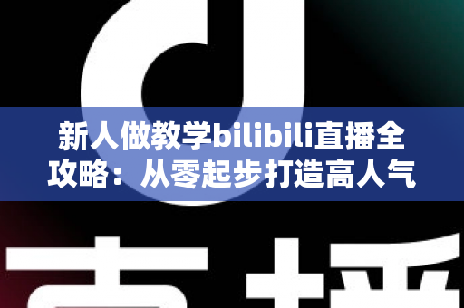 新人做教学bilibili直播全攻略：从零起步打造高人气知识直播间的实用指南