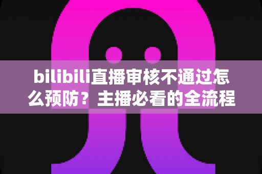 bilibili直播审核不通过怎么预防？主播必看的全流程避坑指南与实用技巧