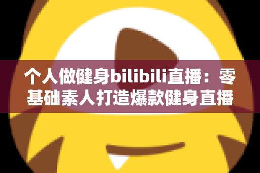 个人做健身bilibili直播：零基础素人打造爆款健身直播间的完整实战指南