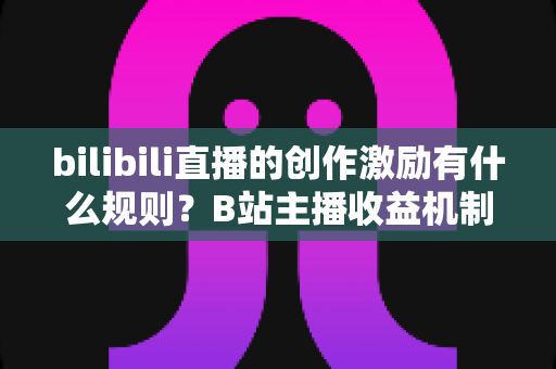 bilibili直播的创作激励有什么规则?B站主播收益机制、申请条件与提现规则全面解读 bilibili直播的创作激励有什么规则?B站主播收益机制、申请条件与提现规则全面解读