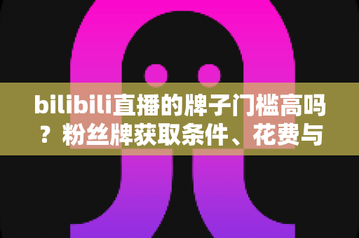 bilibili直播的牌子门槛高吗？粉丝牌获取条件、花费与升级规则一文讲透