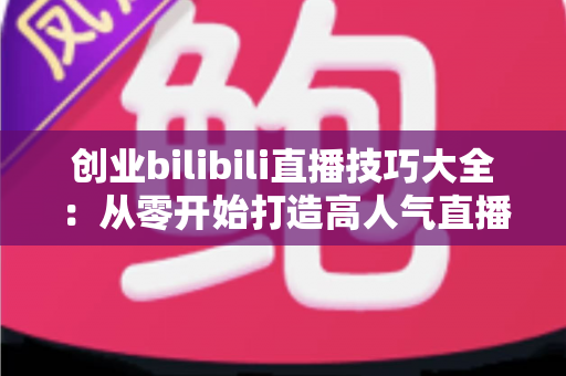 创业bilibili直播技巧大全：从零开始打造高人气直播间的新手实战指南