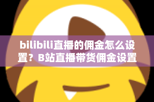 bilibili直播的佣金怎么设置？B站直播带货佣金设置全流程与实用技巧深度解析
