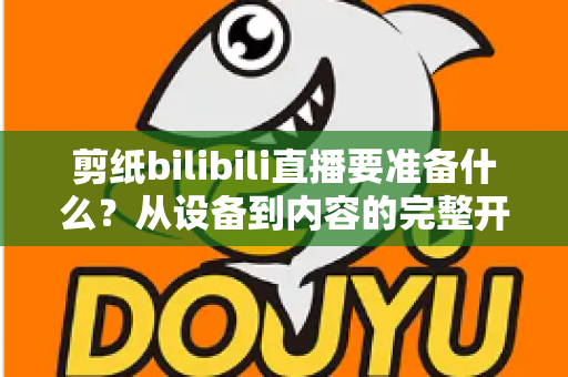 剪纸bilibili直播要准备什么？从设备到内容的完整开播指南
