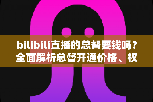 bilibili直播的总督要钱吗？全面解析总督开通价格、权限与性价比