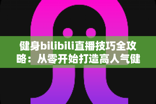 健身bilibili直播技巧全攻略：从零开始打造高人气健身直播间的实战指南