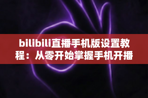 bilibili直播手机版设置教程：从零开始掌握手机开播全流程与实用技巧指南