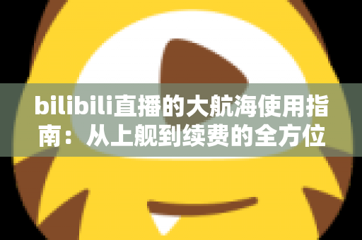 bilibili直播的大航海使用指南：从上舰到续费的全方位攻略与特权详解
