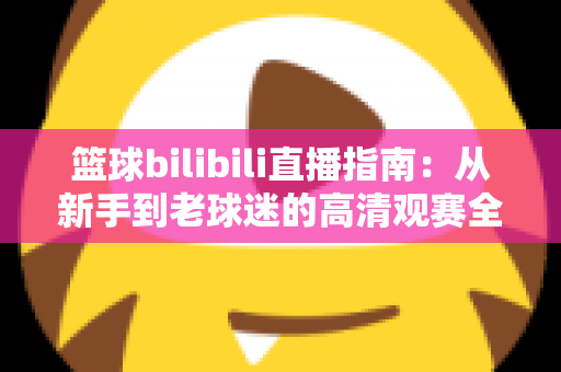 篮球bilibili直播指南:从新手到老球迷的高清观赛全攻略,一文看懂B站看球所有门道 篮球bilibili直播指南:从新手到老球迷的高清观赛全攻略,一文看懂B站看球所有门道