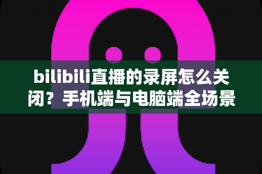 bilibili直播的录屏怎么关闭?手机端与电脑端全场景关闭教程及常见问题详解 bilibili直播的录屏怎么关闭?手机端与电脑端全场景关闭教程及常见问题详解