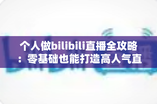 个人做bilibili直播全攻略：零基础也能打造高人气直播间的实战指南