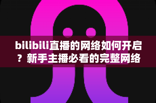 bilibili直播的网络如何开启？新手主播必看的完整网络设置与开播指南