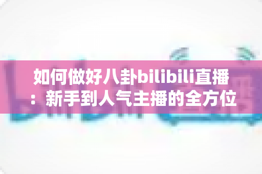 如何做好八卦bilibili直播：新手到人气主播的全方位实战攻略