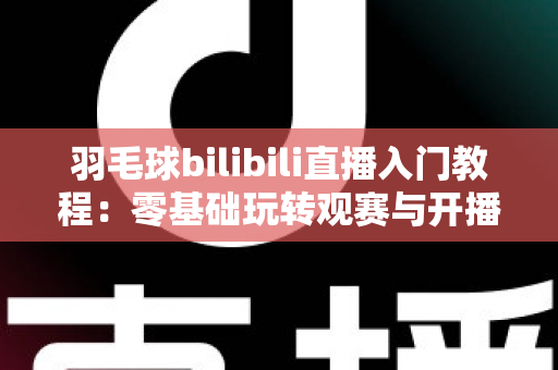羽毛球bilibili直播入门教程：零基础玩转观赛与开播的完整指南
