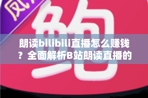 朗读bilibili直播怎么赚钱?全面解析B站朗读直播的六大变现方式与新手实操攻略 朗读bilibili直播怎么赚钱?全面解析B站朗读直播的六大变现方式与新手实操攻略