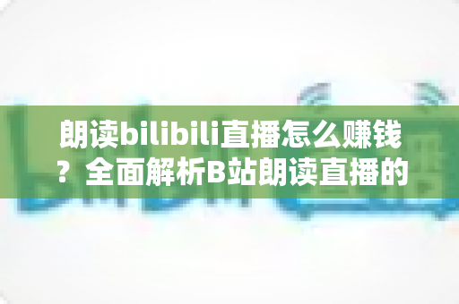 朗读bilibili直播怎么赚钱？全面解析B站朗读直播的六大变现方式与新手实操攻略