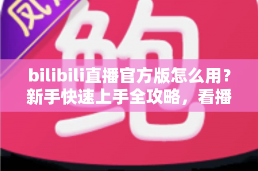 bilibili直播官方版怎么用？新手快速上手全攻略，看播开播一步到位！