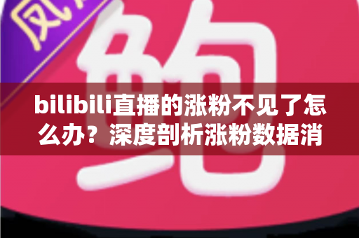 bilibili直播的涨粉不见了怎么办？深度剖析涨粉数据消失原因与快速恢复涨粉的实战指南