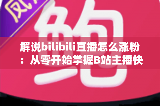 解说bilibili直播怎么涨粉：从零开始掌握B站主播快速吸粉的实战攻略与运营心得
