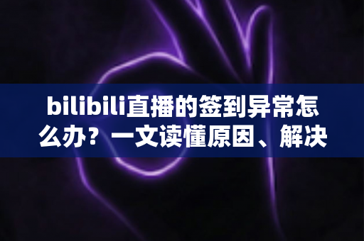 bilibili直播的签到异常怎么办？一文读懂原因、解决方法与预防技巧