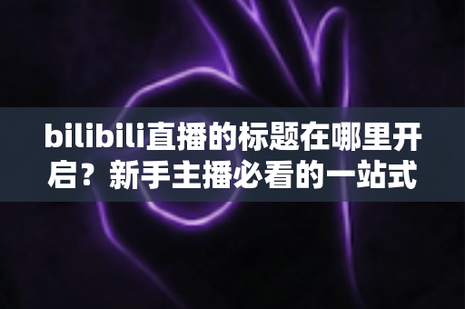 bilibili直播的标题在哪里开启?新手主播必看的一站式标题设置教程与引流优化指南 bilibili直播的标题在哪里开启?新手主播必看的一站式标题设置教程与引流优化指南