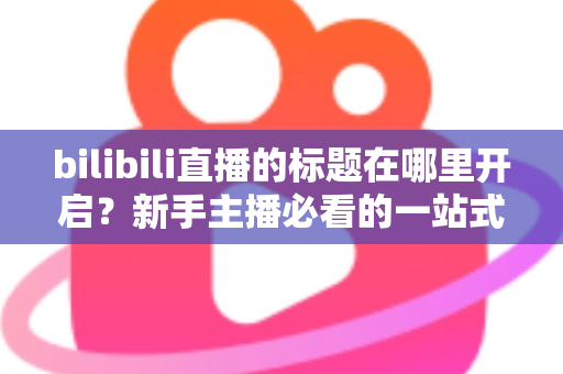 bilibili直播的标题在哪里开启?新手主播必看的一站式标题设置教程与引流优化指南 bilibili直播的标题在哪里开启?新手主播必看的一站式标题设置教程与引流优化指南