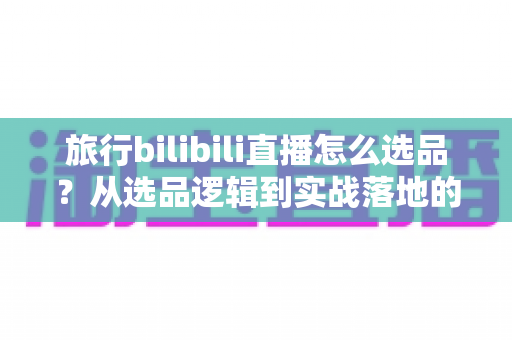 旅行bilibili直播怎么选品?从选品逻辑到实战落地的完整运营指南 旅行bilibili直播怎么选品?从选品逻辑到实战落地的完整运营指南