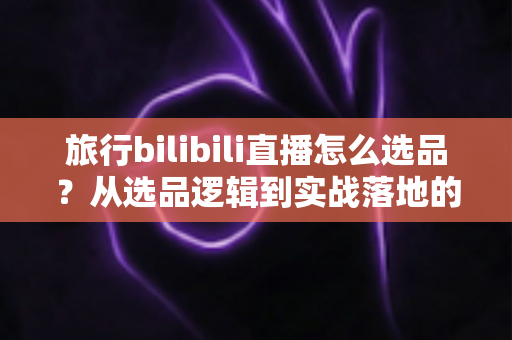 旅行bilibili直播怎么选品?从选品逻辑到实战落地的完整运营指南 旅行bilibili直播怎么选品?从选品逻辑到实战落地的完整运营指南