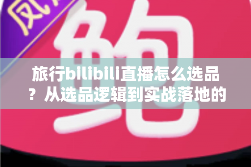 旅行bilibili直播怎么选品?从选品逻辑到实战落地的完整运营指南 旅行bilibili直播怎么选品?从选品逻辑到实战落地的完整运营指南