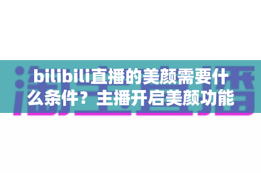 bilibili直播的美颜需要什么条件？主播开启美颜功能的资格要求、设备配置与详细操作指南全解析
