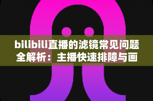 bilibili直播的滤镜常见问题全解析：主播快速排障与画质优化实用指南