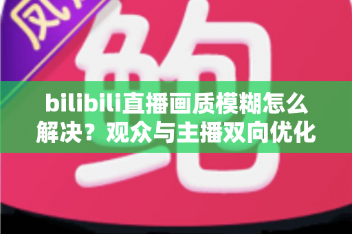 bilibili直播画质模糊怎么解决?观众与主播双向优化全攻略,轻松告别低清画质 bilibili直播画质模糊怎么解决?观众与主播双向优化全攻略,轻松告别低清画质