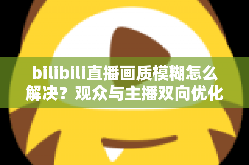 bilibili直播画质模糊怎么解决?观众与主播双向优化全攻略,轻松告别低清画质 bilibili直播画质模糊怎么解决?观众与主播双向优化全攻略,轻松告别低清画质