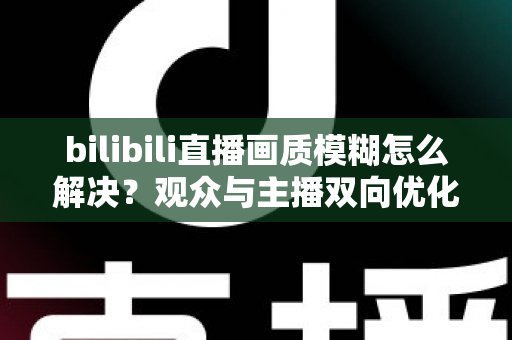bilibili直播画质模糊怎么解决？观众与主播双向优化全攻略，轻松告别低清画质