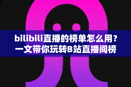 bilibili直播的榜单怎么用？一文带你玩转B站直播间榜单功能与上榜攻略