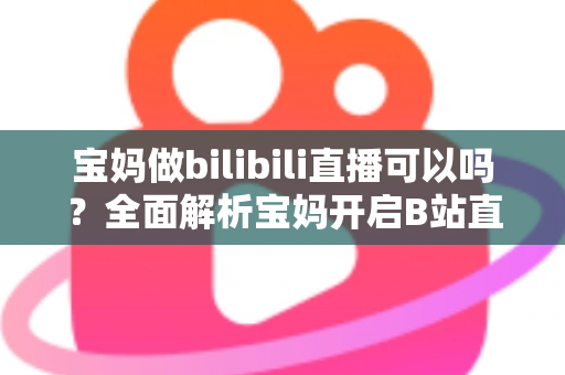 宝妈做bilibili直播可以吗?全面解析宝妈开启B站直播的机遇、准备工作与变现指南 宝妈做bilibili直播可以吗?全面解析宝妈开启B站直播的机遇、准备工作与变现指南