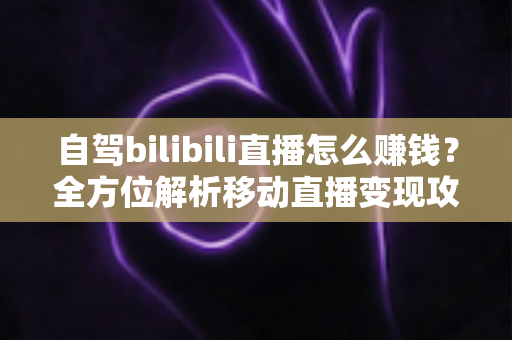 自驾bilibili直播怎么赚钱?全方位解析移动直播变现攻略与实战技巧 自驾bilibili直播怎么赚钱?全方位解析移动直播变现攻略与实战技巧