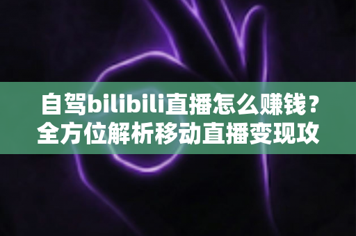 自驾bilibili直播怎么赚钱?全方位解析移动直播变现攻略与实战技巧 自驾bilibili直播怎么赚钱?全方位解析移动直播变现攻略与实战技巧