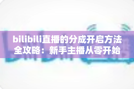 bilibili直播的分成开启方法全攻略:新手主播从零开始解锁收益,轻松实现直播变现的第一步 bilibili直播的分成开启方法全攻略:新手主播从零开始解锁收益,轻松实现直播变现的第一步