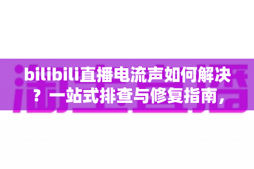 bilibili直播电流声如何解决？一站式排查与修复指南，让直播间音质瞬间提升