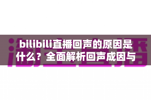 bilibili直播回声的原因是什么?全面解析回声成因与实用解决方案 bilibili直播回声的原因是什么?全面解析回声成因与实用解决方案