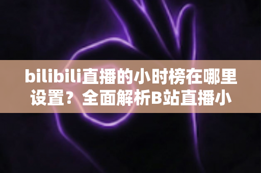 bilibili直播的小时榜在哪里设置?全面解析B站直播小时榜的查看、参与与冲榜技巧 bilibili直播的小时榜在哪里设置?全面解析B站直播小时榜的查看、参与与冲榜技巧