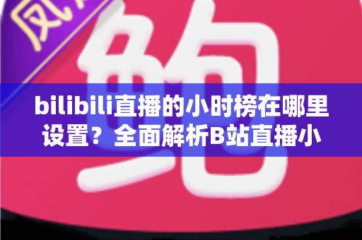 bilibili直播的小时榜在哪里设置?全面解析B站直播小时榜的查看、参与与冲榜技巧 bilibili直播的小时榜在哪里设置?全面解析B站直播小时榜的查看、参与与冲榜技巧