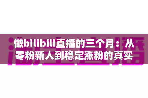 做bilibili直播的三个月：从零粉新人到稳定涨粉的真实经历与避坑指南