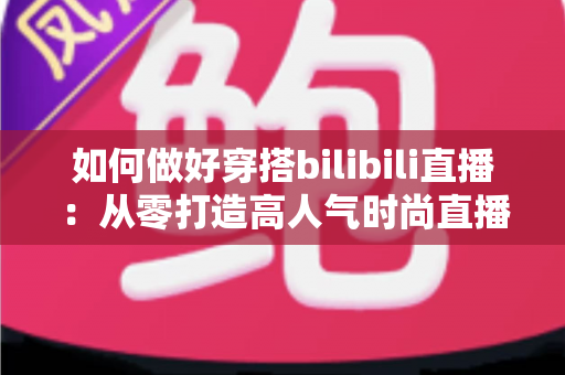 如何做好穿搭bilibili直播：从零打造高人气时尚直播间的完整实战指南