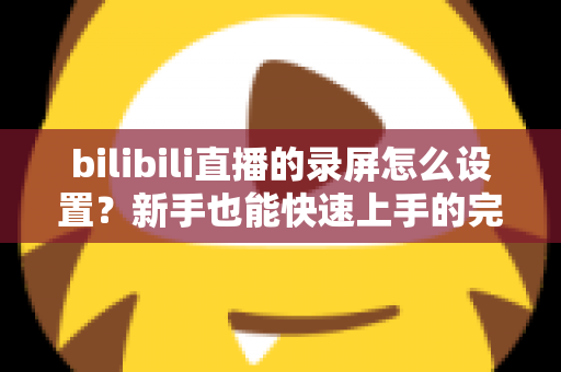 bilibili直播的录屏怎么设置？新手也能快速上手的完整录屏教程与技巧分享