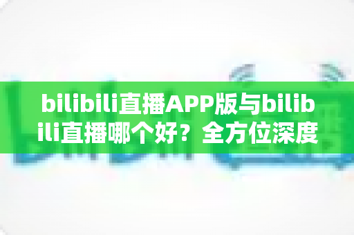 bilibili直播APP版与bilibili直播哪个好？全方位深度对比分析与最全选择指南