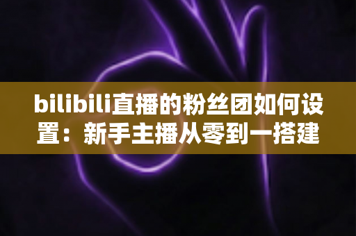 bilibili直播的粉丝团如何设置:新手主播从零到一搭建高粘性粉丝社群的完整运营指南 bilibili直播的粉丝团如何设置:新手主播从零到一搭建高粘性粉丝社群的完整运营指南