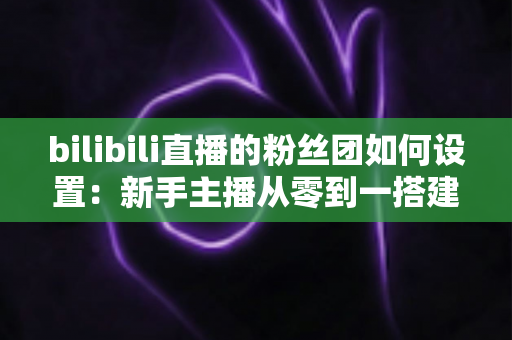 bilibili直播的粉丝团如何设置：新手主播从零到一搭建高粘性粉丝社群的完整运营指南