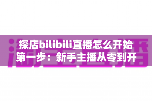 探店bilibili直播怎么开始第一步：新手主播从零到开播的完整实战指南